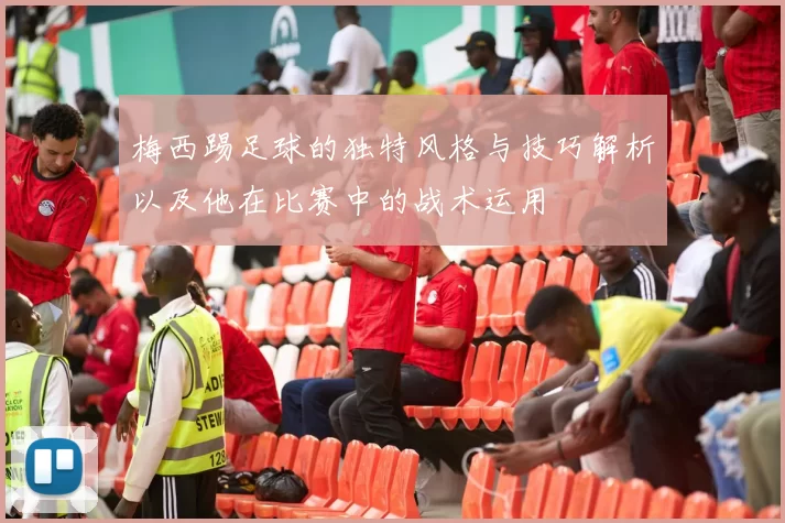 梅西踢足球的独特风格与技巧解析以及他在比赛中的战术运用