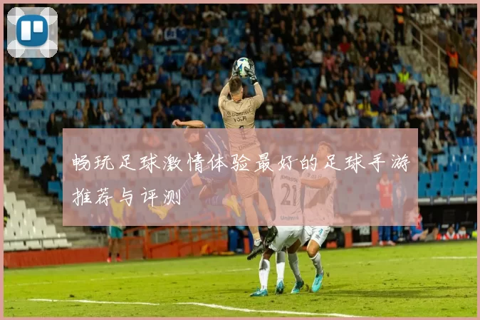 畅玩足球激情体验最好的足球手游推荐与评测