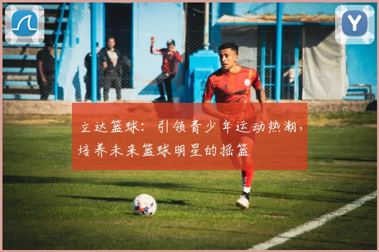 立达篮球：引领青少年运动热潮，培养未来篮球明星的摇篮