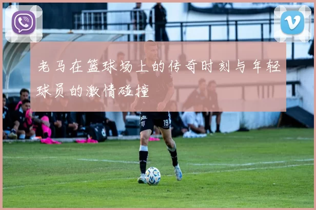 老马在篮球场上的传奇时刻与年轻球员的激情碰撞