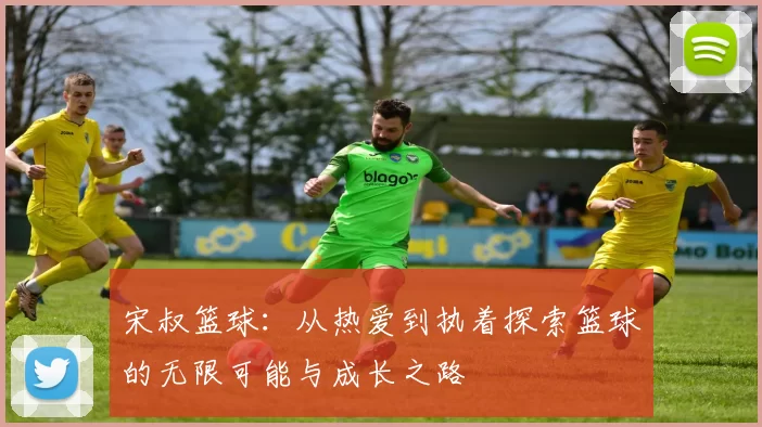 宋叔篮球：从热爱到执着探索篮球的无限可能与成长之路