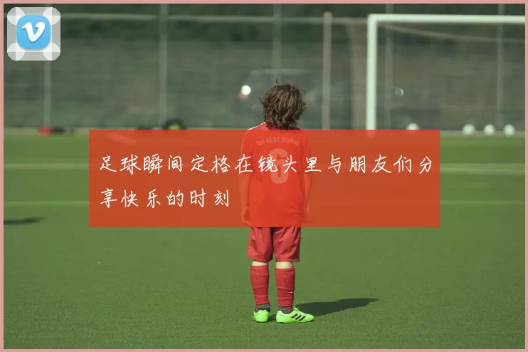 足球瞬间定格在镜头里与朋友们分享快乐的时刻