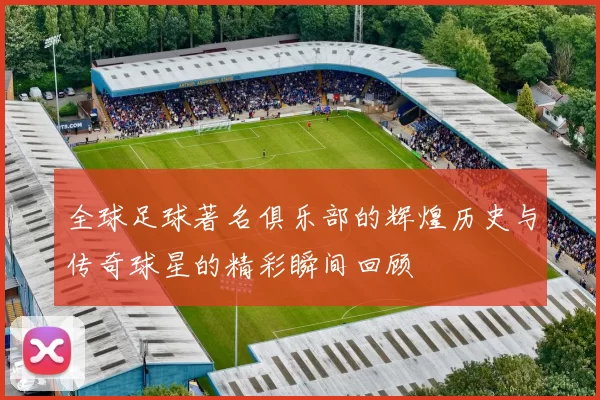 全球足球著名俱乐部的辉煌历史与传奇球星的精彩瞬间回顾
